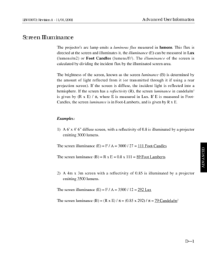 Page 153The projectors arc lamp emits a luminous fluxmeasured in lumens. This flux is
directed at the screen and illuminates it, the illuminance(E) can be measured in Lux
(lumens/m2) or Foot Candles (lumens/ft
2). The illuminanceof the screen is 
calculated by dividing the incident flux by the illuminated screen area.
The brightness of the screen, known as the screen luminance(B) is determined by
the amount of light reflected from it (or transmitted through it if using a rear 
projection screen). If the screen...