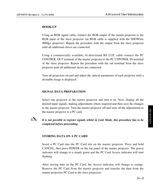 Page 155HOOK-UP
Using an RGB signal cable, connect the RGB output of the master projector to the
RGB input of the slave projector (an RGB cable is supplied with the SHOWlite
4000gv projector). Repeat the procedure with the output from the slave projector
until all additional slaves are connected.
Using a commercially available, bi-directional RS-232C cable connect the PC
CONTROL OUT terminal of the master projector to the PC CONTROL IN terminal
of the slave projector. Repeat the procedure with the out terminal...