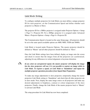 Page 157Link Mode Setting
To configure multiple projectors for Link Mode you must define a unique projector
ID for each projector, set the Communication Speed and define whether each 
projector is a Master or Slave.
The projector ID for a 3000sx projector is assigned under Projector Options > Setup
> Page 5 > Projector ID. For a 4000gv projector it is assigned under Advanced
Menu > Projector Options > Setup > Page 6 > Projector ID.
The Communication Speed is located on the same Setup page. All projectors should...