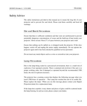 Page 17The safety instructions provided in this manual are to ensure the long life of your
projector and to prevent fire and shock. Please read them carefully and heed all
warnings.
Fire and Shock Precautions 
Ensure that there is sufficient ventilation and that vents are unobstructed to prevent
potentially dangerous concentrations of ozone and the build-up of heat inside your
projector. Allow at least 10cm (3Ó) of space between your projector and a wall. 
Ensure that nothing can be spilled on, or dropped...