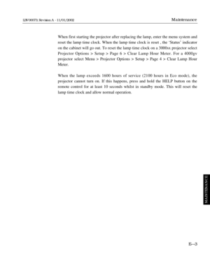 Page 183When first starting the projector after replacing the lamp, enter the menu system and
reset the lamp time clock. When the lamp time clock is reset , the ÔStatusÕ indicator
on the cabinet will go out. To reset the lamp time clock on a 3000sx projector select
Projector Options > Setup > Page 6 > Clear Lamp Hour Meter. For a 4000gv 
projector select Menu > Projector Options > Setup > Page 4 > Clear Lamp Hour
Meter. 
When the lamp exceeds 1600 hours of service (2100 hours in Eco mode), the 
projector cannot...
