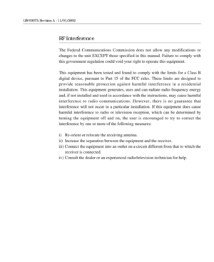 Page 3RF Interference
The Federal Communications Commission does not allow any modifications or
changes to the unit EXCEPT those specified in this manual. Failure to comply with
this government regulation could void your right to operate this equipment.
This equipment has been tested and found to comply with the limits for a Class B
digital device, pursuant to Part 15 of the FCC rules. These limits are designed to 
provide reasonable protection against harmful interference in a residential 
installation. This...