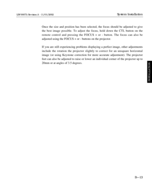 Page 49Once the size and position has been selected, the focus should be adjusted to give
the best image possible. To adjust the focus, hold down the CTL button on the
remote control and pressing the FOCUS + or - button. The focus can also be 
adjusted using the FOCUS + or - buttons on the projector.
If you are still experiencing problems displaying a perfect image, other adjustments
include the rotation the projector slightly to correct for an unsquare horizontal
image (or using Keystone correction for more...