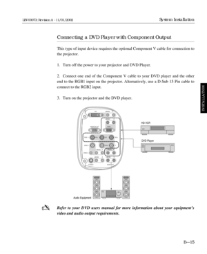 Page 51DVI L/MONO
L/MONO
RGB 2
RGB 1
VIDEO 1
VIDEO 2
S-
VIDEO AUDIO OUTR/Cr G/Y B/Cb
V H/HV MONITOR OUTR
L/MONO R L/MONO R
L/MONO R L/MONO RR
-
Connecting a DVD Player with Component Output
This type of input device requires the optional Component V cable for connection to
the projector.
1. Turn off the power to your projector and DVD Player.
2. Connect one end of the Component V cable to your DVD player and the other
end to the RGB1 input on the projector. Alternatively, use a D-Sub 15 Pin cable to
connect to...