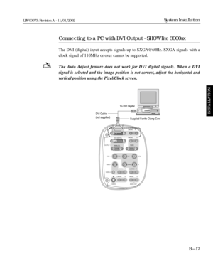 Page 53Connecting to a PC with DVI Output - SHOWlite 3000sx
The DVI (digital) input accepts signals up to SXGA@60Hz. SXGA signals \
with a
clock signal of 110MHz or over cannot be supported.
The Auto Adjust feature does not work for DVI digital signals. When a DV\
I 
signal is selected and the image position is not correct, adjust the hor\
izontal and
vertical position using the Pixel/Clock screen.BÑ17
System Installation
INSTALLATION
LBV00073; Revision A - 11/01/2002
-
L/MONO
L/MONORGB 2
RGB 1
VIDEO 1
VIDEO 2...