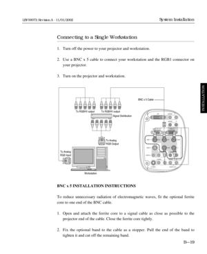 Page 55DVI L/MONO
L/MONO
RGB 2
RGB 1
VIDEO 1
VIDEO 2
S-
VIDEO AUDIO OUTR/Cr G/Y B/Cb
V H/HV MONITOR OUTR
L/MONO R L/MONO R
L/MONO R L/MONO RR
Connecting to a Single Workstation
1. Turn off the power to your projector and workstation.
2. Use a BNC x 5 cable to connect your workstation and the RGB1 connector on 
your projector.
3. Turn on the projector and workstation.
BNC x 5 INSTALLATION INSTRUCTIONS
To reduce unnecessary radiation of electromagnetic waves, fit the optional ferrite
core to one end of the BNC...