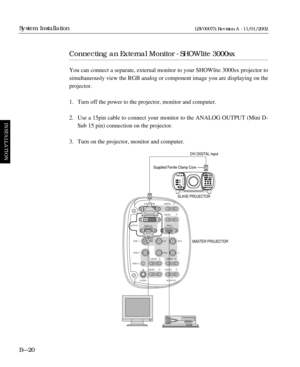 Page 56Connecting an External Monitor - SHOWlite 3000sx
You can connect a separate, external monitor to your SHOWlite 3000sx projector to
simultaneously view the RGB analog or component image you are displaying on the
projector.
1. Turn off the power to the projector, monitor and computer.
2. Use a 15pin cable to connect your monitor to the ANALOG OUTPUT (Mini D-
Sub 15 pin) connection on the projector.
3. Turn on the projector, monitor and computer.
BÑ20
System Installation
INSTALLATION
LBV00073; Revision A -...