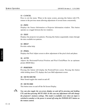 Page 6611 - CANCEL
Press to exit the menu. When in the menu system, pressing this button with CTL
returns to the previous menu allowing adjustment of several items concurrently.
12 - INFO
Displays the Source Information or Projector Information window. This button
operates as a toggle between the two windows.
13 - TEST
Displays the projector test patterns. Pressing this button sequentially rotates through
the nine available test patterns.
14 - HELP
Provides online help.
15 - PIXEL
Displays the Pixel Adjust...