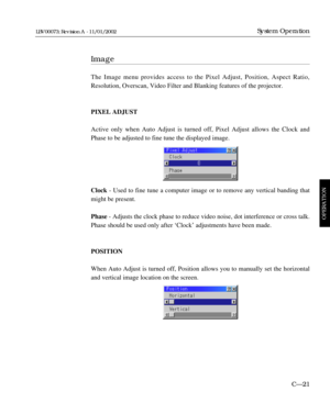 Page 83Image
The Image menu provides access to the Pixel Adjust, Position, Aspect Ratio,
Resolution, Overscan, Video Filter and Blanking features of the projector.
PIXEL ADJUST
Active only when Auto Adjust is turned off, Pixel Adjust allows the Clock and
Phase to be adjusted to fine tune the displayed image.
Clock - Used to fine tune a computer image or to remove any vertical banding that
might be present.
Phase - Adjusts the clock phase to reduce video noise, dot interference or cross talk.
Phase should be...