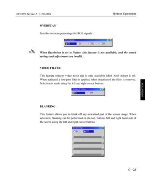 Page 85OVERSCAN
Sets the overscan percentage for RGB signals.
When Resolution is set to Native, this feature is not available, and the stored 
settings and adjustments are invalid.
VIDEO FILTER
This feature reduces video noise and is only available when Auto Adjust is off.
When activated a low-pass filter is applied, when deactivated the filter is removed.
Selection is made using the left and right cursor buttons.
BLANKING
This feature allows you to blank off any unwanted part of the screen image. When...