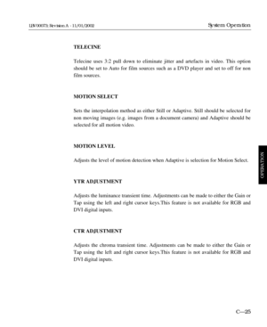 Page 87TELECINE
Telecine uses 3:2 pull down to eliminate jitter and artefacts in video. This option
should be set to Auto for film sources such as a DVD player and set to off for non
film sources.
MOTION SELECT
Sets the interpolation method as either Still or Adaptive. Still should be selected for
non moving images (e.g. images from a document camera) and Adaptive should be
selected for all motion video.
MOTION LEVEL
Adjusts the level of motion detection when Adaptive is selection for Motion Select.
YTR...