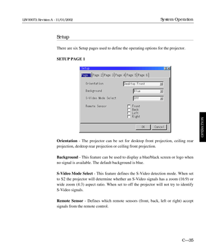 Page 97Setup
There are six Setup pages used to define the operating options for the projector. 
SETUP PAGE 1
Orientation - The projector can be set for desktop front projection, ceiling rear 
projection, desktop rear projection or ceiling front projection.
Background - This feature can be used to display a blue/black screen or logo when
no signal is available. The default background is blue.
S-Video Mode Select - This feature defines the S-Video detection mode. When set
to S2 the projector will determine...