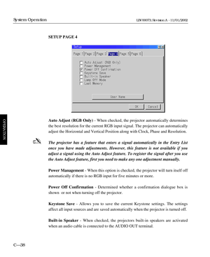 Page 100SETUP PAGE 4
Auto Adjust (RGB Only)- When checked, the projector automatically determines
the best resolution for the current RGB input signal. The projector can automatically
adjust the Horizontal and Vertical Position along with Clock, Phase and Resolution.
The projector has a feature that enters a signal automatically in the Entry List
once you have made adjustments. However, this feature is not available if you
adjust a signal using the Auto Adjust feature. To register the signal after you use
the...