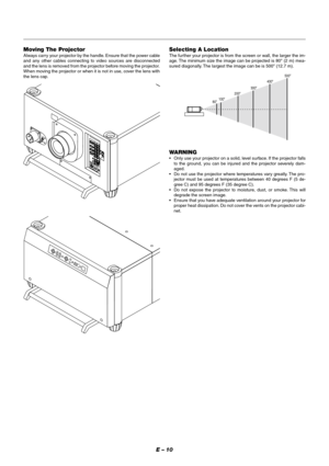 Page 16E – 10
Selecting A Location
The fur ther your projector is from the screen or wall, the larger the im-
age. The minimum size the image can be projected is 80 (2 m) mea-
sured diagonally. The largest the image can be is 500 (12.7 m).
WARNING
•Only use your projector on a solid, level surface. If the projector falls
to the ground, you can be injured and the projector severely dam-
aged.
•Do not use the projector where temperatures vary greatly. The pro-
jector must be used at temperatures between 40...