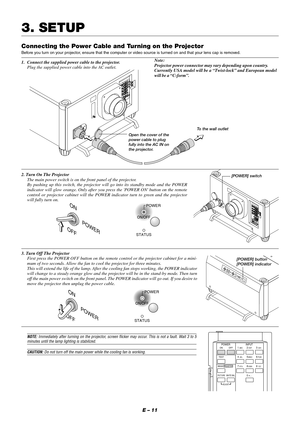 Page 17E – 11
Connecting the Power Cable and Turning on the Projector
Before you turn on your projector, ensure that the computer or video source is turned on and that your lens cap is removed.
1. Connect the supplied power cable to the projector.
Plug the supplied power cable into the AC outlet.
3. SETUP
2. Turn On The Projector
The main power switch is on the front panel of the projector.
By pushing up this switch, the projector will go into its standby mode and the POWER
indicator will glow orange. Only...