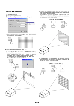 Page 18E – 12
Set up the projector
1. Turn on the projector
2. Select your type of projection:
Desktop front, ceiling rear, desktop rear, and ceiling front.
3. Display the test pattern by pressing the TEST button on the re-
mote control or using the menu.
TEST
4. Adjust the image position and the image size.
(1) Press and hold the CTL button and press the POSITION button to display
the Lens Shift adjustment screen.
Use the Select button on the remote control or the LENS SHIFT button on
the projector cabinet to...