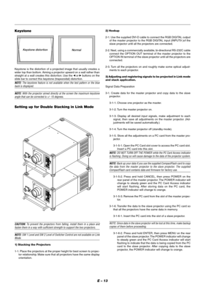 Page 19E – 13
Keystone
Keystone distortion
Normal
Keystone is the distortion of a projected image that usually creates a
wider top than bottom. Aiming a projector upward on a wall rather than
straight at a wall creates this distor tion. Use the 
 or  buttons on the
slide bar to correct this keystone (trapezoidal) distortion.
NOTE: The keystone feature is not available when the test pattern or the blueback is displayed.
NOTE: With the projector aimed directly at the screen the maximum keystoneangle that can be...