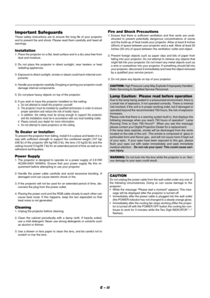 Page 3E – iii
Fire and Shock Precautions
1. Ensure that there is sufficient ventilation and that vents are unob-
structed to prevent potentially dangerous concentrations of ozone
and the build-up of heat inside your projector. Allow at least 8 inches
(20cm) of space between your projector and a wall. Allow at least 20
inches (50 cm) of space between the ventilation outlet and object.
2. Prevent foreign objects such as paper clips and bits of paper from
falling into your projector. Do not attempt to retrieve...