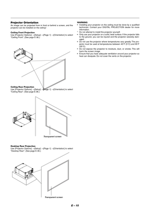 Page 21E – 15
Projector Orientation
An image can be projected from in front or behind a screen, and the
projector can be installed on the ceiling*.
Ceiling Front Projection
Use [Projector Options] →[Setup] →[Page 1] →[Orientation] to select
Ceiling Front. (See page E-36.)
Ceiling Rear Projection
Use [Projector Options] →[Setup] →[Page 1] →[Orientation] to select
Ceiling Rear. (See page E-36.)
Desktop Rear Projection
Use [Projector Options] →[Setup] →[Page 1] →[Orientation] to select
Desktop Rear. (See page...