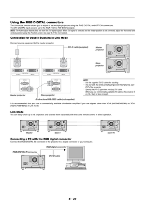 Page 29E – 23
Using the RGB DIGITAL connectors
The Link mode function allows you to adjust or set multiple projectors using the RGB DIGITAL and OPTION connectors.
The DVI DIGITAL input accepts up to the XGA (1024 x 768 @85Hz) signal.
NOTE: The Auto Adjust feature does not work for DVI digital signal. When DVI signal is selected and the image position is not corrected, adjust the horizontal andvertical position using the Position screen. See page E-31 for more details.
Connection for Double Stacking in Link...