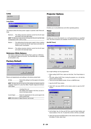 Page 40E – 34
Projector Options
Enables you to set preferences and other operating options.
Timer
Enables you to turn the projector on or off automatically at a specified
time. Two timer functions are available: On/Off Timer and Sleep Timer.
[On/Off Timer]
Up to eight settings can be programmed.
•Before setting On/Off Timer, make sure that Date, Time Preset feature is
set.
•Even after setting On/Off Timer, turning the projector on or off with the
remote control is possible.
•There are two time display formats:...