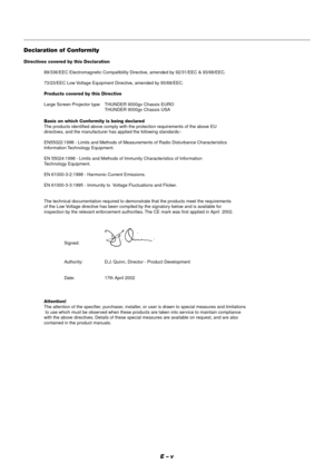 Page 5E – v
Declaration of Conformity
Directives covered by this Declaration
89/336/EEC Electromagnetic Compatibility Directive, amended by 92/31/EEC & 93/68/EEC.
73/23/EEC Low Voltage Equipment Directive, amended by 93/68/EEC.
Products covered by this Directive
Large Screen Projector type THUNDER 9000gv Chassis EURO
THUNDER 9000gv Chassis USA
Basis on which Conformity is being declared
The products identified above comply with the protection requirements of the above EU
directives, and the manufacturer has...