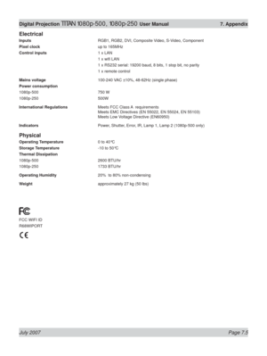 Page 105July 2007 Page 7.5
Digital Projection TITAN 1080p-500, 1080p-250 User Manual  7. Appendix
Electrical
Inputs  RGB1, RGB2, DVI, Composite Video, S-Video, Component
Pixel clock  up to 165MHz
Control inputs 1 x LAN
 1 x wiﬁ  LAN
  1 x RS232 serial: 19200 baud, 8 bits, 1 stop bit, no parity
  1 x remote control
Mains voltage  100-240 VAC ±10%, 48-62Hz (single phase)
Power consumption
1080p-500 750 W
1080p-250 500W
International Regulations  Meets FCC Class A  requirements
Meets EMC Directives (EN 55022, EN...