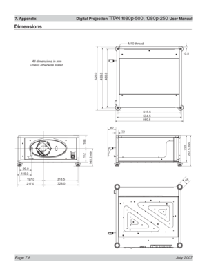 Page 108Page 7.8 July 2007
7. Appendix  Digital Projection TITAN 1080p-500, 1080p-250 User Manual
Dimensions
M10 thread
45
525.0
499.0
515.510.5
534.5
253.5 min220
560.5
67
197.0318.5 99.0
119.0
217.0328.0
11 2
108
145.5 min
480.0
19
All dimensions in mm 
unless otherwise stated 