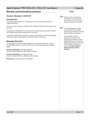 Page 115July 2007 Page 7.15
Digital Projection TITAN 1080p-500, 1080p-250 User Manual  7. Appendix
Remote communications protocol
Version: Revision C 02/01/07
Introduction
This protocol document covers all projectors in the Titan series and also the 
Lightning 30/40isx+.
Only one remote connection (RS232, LAN or Wireless LAN) should be used at any 
one time.
Following the transmission of a command, the control system must wait to receive 
the complete reply before sending a new command.
It should be noted that...