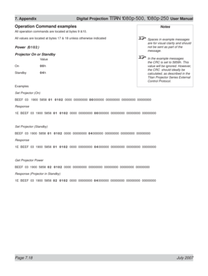Page 118Page 7.18 July 2007
7. Appendix  Digital Projection TITAN 1080p-500, 1080p-250 User Manual
Operation Command examples
All operation commands are located at bytes 9 &10.
All values are located at bytes 17 & 18 unless otherwise indicated
Power  (0102)
Projector On or Standby
  Value
On  00h
Standby  04h
Examples
Set Projector (On)
BEEF  03   1900  5858  01  0102  0000  00000000  00000000  00000000  00000000  00000000
Response
1E  BEEF  03  1900  5858  01  0102  0000  00000000  00000000  00000000  00000000...