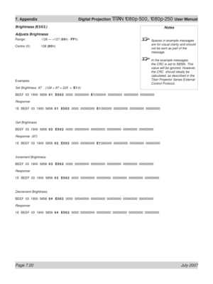 Page 120Page 7.20 July 2007
7. Appendix  Digital Projection TITAN 1080p-500, 1080p-250 User Manual
Brightness (E502)
Adjusts Brightness
Range:    -128 — +127 (00h - FFh)
Centre (0):  128 (80h)
Examples
Set Brightness  97    (128 + 97 = 225  =  E1h)
BEEF  03  1900  5858  01  E502  0000  00000000  E1000000  00000000  00000000  00000000
Response
1E  BEEF  03  1900  5858  01  E502  0000  00000000  E1000000  00000000  00000000  00000000
Get Brightness
BEEF  03  1900  5858  02  E502  0000  00000000  00000000  00000000...