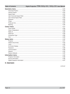 Page 14Page xiv July 2007
Table of Contents  Digital Projection TITAN 1080p-500, 1080p-250 User Manual
continued
Geometry menu ................................................................................................................................. 4.24
Horizontal Position .......................................................................................................................... 4.24
Vertical Position...