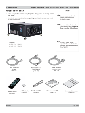 Page 18Page 1.2 July 2007
1. Introduction Digital Projection TITAN 1080p-500, 1080p-250 User Manual
What’s in the box?
Make sure your box contains everything listed. If any pieces are missing\
, contact 
your dealer.
You should save the original box and packing materials, in case you ever \
need 
to ship your Projector.
•
•
Notes
  Lenses are optional. Order 
lenses from your Digital 
Projection dealer.
  For more detailed information about lenses, see  Choosing a 
lens, in section 2. Installation .
  Only one...