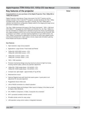 Page 19July 2007 Page 1.3
Digital Projection TITAN 1080p-500, 1080p-250 User Manual  1. Introduction
NotesKey features of the projector
Congratulations on your purchase of the Digital Projection Titan 1080p-500 or 
1080p-250 projector.
Digital Projection International, Texas Instruments’ ﬁ rst DLP™ partner and the 
original innovator of the 3-chip DLP™ projector, proudly introduces the Titan 1080p. 
Incredibly bright, high resolution and high in contrast, the Titan 1080p offers a 
radically new electronics conﬁ...