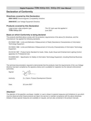 Page 3Digital Projection TITAN 1080p-500, 1080p-250 User Manual
Declaration of Conformity
Directives covered by this Declaration
2004/108/EC Electromagnetic Compatibility Directive.
2006/95/EC Low Voltage Equipment Directive.
Products covered by this Declaration
Large screen video projector type      The CE mark was ﬁ rst applied in:
TITAN 1080p-250      June 2007
Basis on which Conformity is being declared
The products identiﬁ ed above comply with the protection requirements of the above EU directives, and...