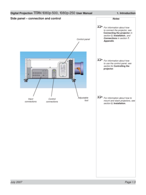 Page 21July 2007 Page 1.5
Digital Projection TITAN 1080p-500, 1080p-250 User Manual  1. Introduction
Side panel – connection and controlNotes
  For information about how 
to connect the projector, see 
Connecting the projector in 
section 2. Installation, and 
Connections in section 7. 
Appendix.
  For information about how 
to use the control panel, see 
section 4. Controlling the 
projector.
  For information about how to 
mount and stack projectors, see 
section 2. Installation.Input 
connectionsControl...