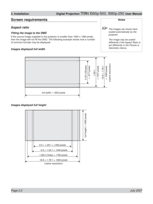 Page 24Page 2.2 July 2007
2. Installation  Digital Projection TITAN 1080p-500, 1080p-250 User Manual
Screen requirements
Aspect ratio
Fitting the image to the DMD
If the source image supplied to the projector is smaller than 1920 x 1080 pixels, 
then the image will not ﬁ ll the DMD. The following example shows how a number 
of common formats may be displayed.
Images displayed full width
Images displayed full height
Notes
  The images are shown here 
scaled automatically by the 
projector.
  The image may be...