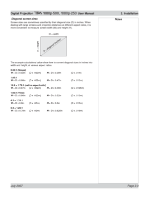 Page 25July 2007 Page 2.3
Digital Projection TITAN 1080p-500, 1080p-250 User Manual  2. Installation
 Diagonal screen sizes
Screen sizes are sometimes speciﬁ ed by their diagonal size (D) in inches. When 
dealing with large screens and projection distances at different aspect ratios, it is 
more convenient to measure screen width (W) and height (H).
The example calculations below show how to convert diagonal sizes in inches into 
width and height, at various aspect ratios.
2.35:1 (Scope)
W = D x 0.92in  (D x...