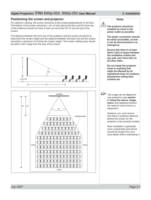 Page 27July 2007 Page 2.5
Digital Projection TITAN 1080p-500, 1080p-250 User Manual  2. Installation
Positioning the screen and projector
For optimum viewing, the screen should be a ﬂ at surface perpendicular to the ﬂ oor. 
The bottom of the screen should be 1.2m (4 feet) above the ﬂ oor and the front row 
of the audience should not have to look up more than 30° to see the top of the 
screen.
The distance between the front row of the audience and the screen should be at 
least twice the screen height and the...