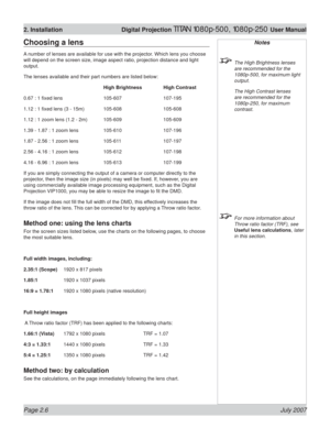 Page 28Page 2.6 July 2007
2. Installation  Digital Projection TITAN 1080p-500, 1080p-250 User Manual
Notes
  The High Brightness lenses 
are recommended for the 
1080p  
 
-500, for maximum light 
output.
  The High Contrast lenses 
are recommended for the 
1080p-250, for maximum 
contrast.
 
  For more information about 
Throw ratio factor (TRF), see 
Useful lens calculations, later 
in this section.
Choosing a lens
A number of lenses are available for use with the projector. Which lens you choose 
will depend...