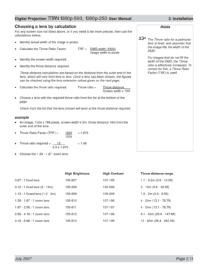 Page 33July 2007 Page 2.11
Digital Projection TITAN 1080p-500, 1080p-250 User Manual  2. Installation
Notes
  The Throw ratio for a particular 
lens is ﬁ xed, and assumes that 
the image ﬁ lls the width of the 
DMD.
  For images that do not ﬁ ll the 
width of the DMD, the Throw 
ratio is effectively increased. To 
correct for this, a Throw Ratio 
Factor (TRF) is used.
Choosing a lens by calculation
For any screen size not listed above, or if you need to be more precise, then use the 
calculations below....