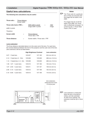 Page 34Page 2.12 July 2007
2. Installation  Digital Projection TITAN 1080p-500, 1080p-250 User Manual
Notes
  The Throw ratio for a particular 
lens is ﬁ xed, but assumes that 
the image ﬁ lls the width of the 
DMD.
  For images that do not ﬁ ll the 
width of the DMD, the Throw 
ratio is effectively increased. To 
correct for this, a Throw Ratio 
Factor (TRF) is used.
  Lens extension is measured 
when the lens is focused at 
inﬁ nity, and fully extended. 
At other focus settings, the 
extension could be up to...