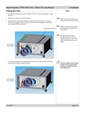 Page 35July 2007 Page 2.13
Digital Projection TITAN 1080p-500, 1080p-250 User Manual  2. Installation
Notes
  Make sure the rear lens cap is 
removed, before ﬁ tting the lens.
  Make sure the front lens cap is 
removed, before switching on 
the projector.
  Be careful not to scratch 
the lens surfaces. If you do 
accidentally touch a lens, then 
clean the surface using a lens 
paper.
 The lens release lever should 
always be set to the locked 
position to prevent the lens 
from falling out.
Zoom drive...