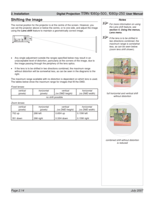 Page 36Page 2.14 July 2007
2. Installation  Digital Projection TITAN 1080p-500, 1080p-250 User Manual
Notes
  For more information on using 
the Lens shift feature, see 
section 4. Using the menus, 
Lens menu.
  If the lens is to be shifted in 
two directions combined, the 
maximum range is somewhat 
less, as can be seen below. 
(zoom lens shift shown).
full horizontal and vertical shift
without distortion
combined shift without distortion
is reduced
Shifting the image
The normal position for the projector is...