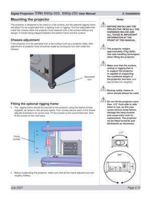 Page 37July 2007 Page 2.15
Digital Projection TITAN 1080p-500, 1080p-250 User Manual  2. Installation
Mounting the projector
The projector is designed to be used on a ﬂ at surface, but the optional rigging frame 
will allow it to be suspended from a lighting truss or rigging. The four adjustable feet 
under the chassis allow the projector to be lowered onto a ﬂ at surface without any 
danger of hands being trapped between the bottom frame and the surface.
Chassis adjustment
If the projector is to be operated...