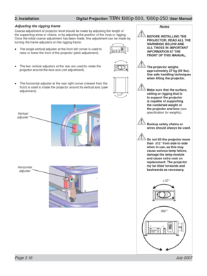 Page 38Page 2.16 July 2007
2. Installation  Digital Projection TITAN 1080p-500, 1080p-250 User Manual
Adjusting the rigging frame
Coarse adjustment of projector level should be made by adjusting the length of 
the supporting wires or chains, or by adjusting the position of the truss or rigging. 
Once the initial coarse adjustment has been made, ﬁ ne adjustment can be made by 
turning the frame adjusters on the rigging frame:
The single vertical adjuster at the front left corner is used to 
raise or lower the...