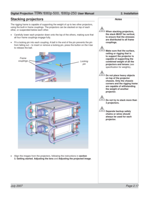 Page 39July 2007 Page 2.17
Digital Projection TITAN 1080p-500, 1080p-250 User Manual  2. Installation
Notes
 When stacking projectors, 
the stack MUST be vertical, 
to ensure that the stresses 
are distributed to all frame 
couplings.
 Make sure that the surface, 
ceiling or rigging that is 
to support the projector is 
capable of supporting the 
combined weight of all the 
projectors and lenses (see 
speciﬁ cation for weights).
 Do not place heavy objects 
on top of the projector 
chassis. Only the chassis...