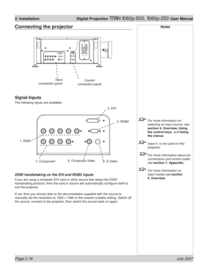 Page 40Page 2.18 July 2007
2. Installation  Digital Projection TITAN 1080p-500, 1080p-250 User Manual
Notes
  For more information on 
selecting an input source, see 
section 4. Overview, Using 
the control keys, and Using 
the menus.
  Input 4. is not used on this 
projector.
 
 For more information about pin 
connections and control codes 
see section 7. Appendix.
  For more information on 
input modes see section 
4. Overview.
Connecting the projector
Signal Inputs
The following inputs are available:
EDID...