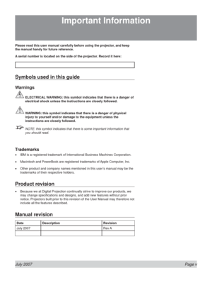 Page 5July 2007  Page v
Please read this user manual carefully before using the projector, and keep 
the manual handy for future reference.
A serial number is located on the side of the projector. Record it here: 
Symbols used in this guide
Warnings
  ELECTRICAL WARNING: this symbol indicates that there is a danger of 
electrical shock unless the instructions are closely followed.
 WARNING: this symbol indicates that there is a danger of physical 
injury to yourself and/or damage to the equipment unless the...