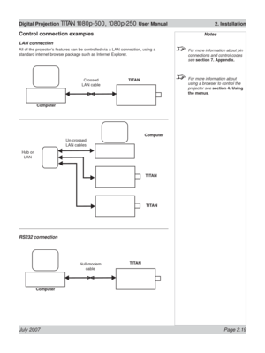 Page 41July 2007 Page 2.19
Digital Projection TITAN 1080p-500, 1080p-250 User Manual  2. Installation
Notes
  For more information about pin 
connections and control codes 
see section 7. Appendix.
  For more information about 
using a browser to control the 
projector see section 4. Using 
the menus.
ComputerNull-modem  
cableTITAN
Control connection examples
LAN connection
All of the projector’s features can be controlled via a LAN connection, using a 
standard internet browser package such as Internet...